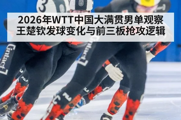 2026年WTT中国大满贯男单观察 王楚钦发球变化与前三板抢攻逻辑
